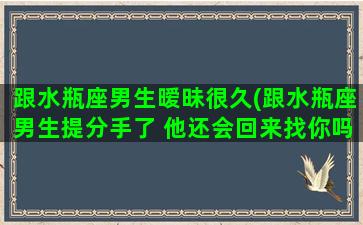 跟水瓶座男生暧昧很久(跟水瓶座男生提分手了 他还会回来找你吗)